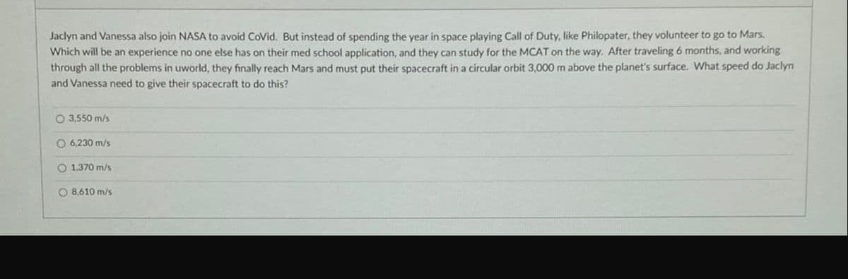 Jaclyn and Vanessa also join NASA to avoid CoVid. But instead of spending the year in space playing Call of Duty, like Philopater, they volunteer to go to Mars.
Which will be an experience no one else has on their med school application, and they can study for the MCAT on the way. After traveling 6 months, and working
through all the problems in uworld, they finally reach Mars and must put their spacecraft in a circular orbit 3,000 m above the planet's surface. What speed do Jaclyn
and Vanessa need to give their spacecraft to do this?
3,550 m/s
O 6,230 m/s
O 1.370 m/s
O 8,610 m/s