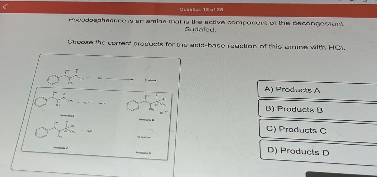 <
CH₂
OH
OH
Choose the correct products for the acid-base reaction of this amine with HCI.
Pseudoephedrine is an amine that is the active component of the decongestant
Sudafed.
CH₂
CH₂
Products A
Products C
+
Jk..
H₂O +
H₂O
HCI
NaCl
Products
OH
CH₂
Products B
no reaction
Products D
H
Question 13 of 28
H
CH₂
A) Products A
B) Products B
C) Products C
D) Products D
3