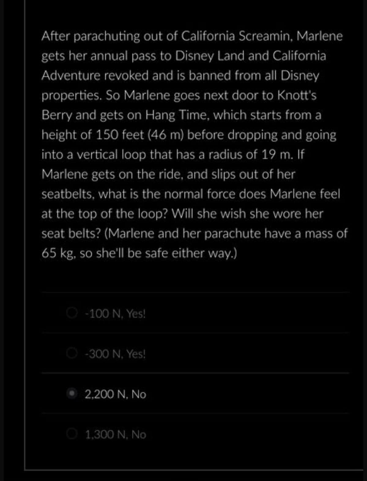 After parachuting out of California Screamin, Marlene
gets her annual pass to Disney Land and California
Adventure revoked and is banned from all Disney
properties. So Marlene goes next door to Knott's
Berry and gets on Hang Time, which starts from a
height of 150 feet (46 m) before dropping and going
into a vertical loop that has a radius of 19 m. If
Marlene gets on the ride, and slips out of her
seatbelts, what is the normal force does Marlene feel
at the top of the loop? Will she wish she wore her
seat belts? (Marlene and her parachute have a mass of
65 kg, so she'll be safe either way.)
-100 N. Yes!
Ⓒ-300 N. Yes!
2,200 N, No
1,300 N, No