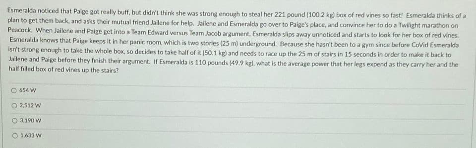 Esmeralda noticed that Paige got really buff, but didn't think she was strong enough to steal her 221 pound (100.2 kg) box of red vines so fast! Esmeralda thinks of a
plan to get them back, and asks their mutual friend Jailene for help. Jailene and Esmeralda go over to Paige's place, and convince her to do a Twilight marathon on
Peacock. When Jailene and Paige get into a Team Edward versus Team Jacob argument, Esmeralda slips away unnoticed and starts to look for her box of red vines.
Esmeralda knows that Paige keeps it in her panic room, which is two stories (25 m) underground. Because she hasn't been to a gym since before CoVid Esmeralda
isn't strong enough to take the whole box, so decides to take half of it (50.1 kg) and needs to race up the 25 m of stairs in 15 seconds in order to make it back to
Jailene and Paige before they finish their argument. If Esmeralda is 110 pounds (49.9 kg), what is the average power that her legs expend as they carry her and the
half filled box of red vines up the stairs?
654 W
2,512 W
3,190 W
O 1,633 W