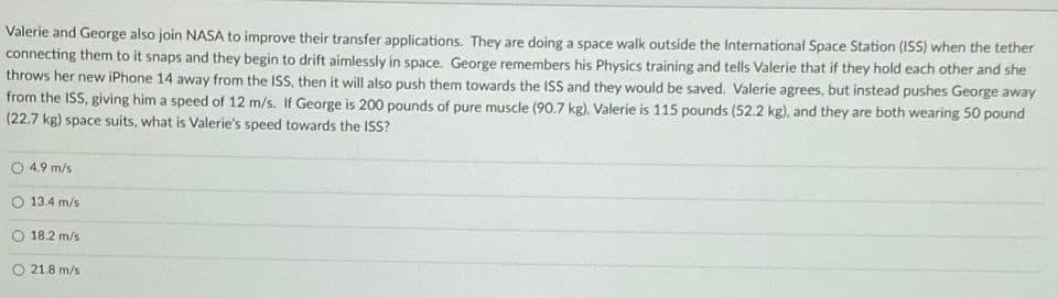 Valerie and George also join NASA to improve their transfer applications. They are doing a space walk outside the International Space Station (ISS) when the tether
connecting them to it snaps and they begin to drift aimlessly in space. George remembers his Physics training and tells Valerie that if they hold each other and she
throws her new iPhone 14 away from the ISS, then it will also push them towards the ISS and they would be saved. Valerie agrees, but instead pushes George away
from the ISS, giving him a speed of 12 m/s. If George is 200 pounds of pure muscle (90.7 kg), Valerie is 115 pounds (52.2 kg), and they are both wearing 50 pound
(22.7 kg) space suits, what is Valerie's speed towards the ISS?
4.9 m/s
13.4 m/s
18.2 m/s
O 21.8 m/s