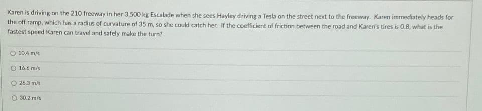 Karen is driving on the 210 freeway in her 3,500 kg Escalade when she sees Hayley driving a Tesla on the street next to the freeway. Karen immediately heads for
the off ramp, which has a radius of curvature of 35 m, so she could catch her. If the coefficient of friction between the road and Karen's tires is 0.8, what is the
fastest speed Karen can travel and safely make the turn?
10.4 m/s
16.6 m/s
O 26.3 m/s
30.2 m/s