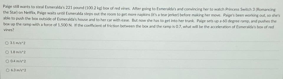 Paige still wants to steal Esmeralda's 221 pound (100.2 kg) box of red vines. After going to Esmeralda's and convincing her to watch Princess Switch 3 (Romancing
the Star) on Netflix, Paige waits until Esmeralda steps out the room to get more napkins (it's a tear jerker) before making her move. Paige's been working out, so she's
able to push the box outside of Esmeralda's house and to her car with ease. But now she has to get into her trunk. Paige sets up a 60 degree ramp, and pushes the
box up the ramp with a force of 1,500 N. If the coefficient of friction between the box and the ramp is 0.7, what will be the acceleration of Esmeralda's box of red
vines?
O 3.1 m/s^2
1.8 m/s^2
0.4 m/s^2
O 6.3 m/s^2