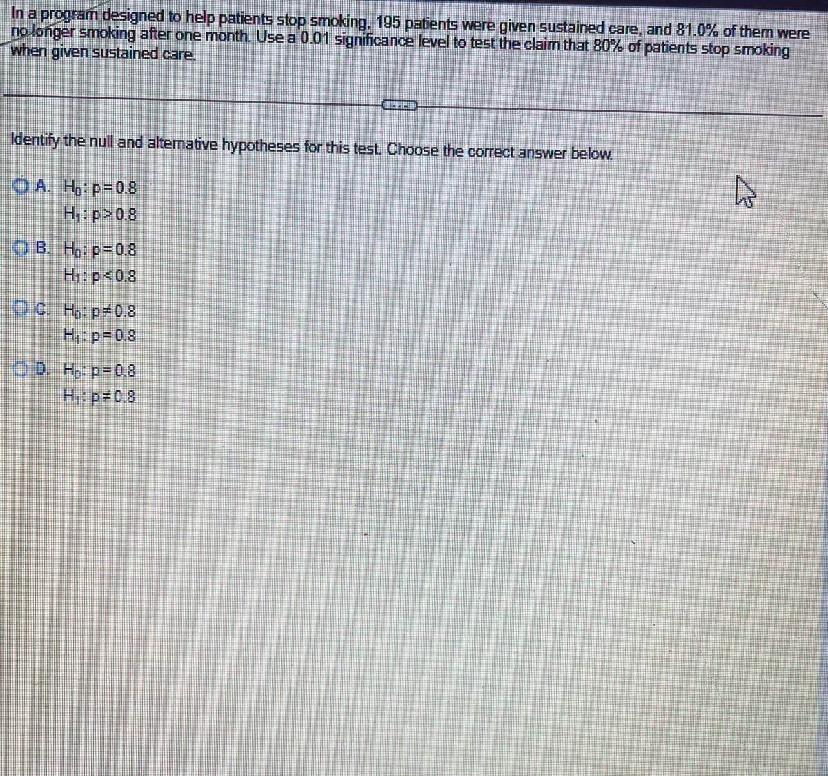 In a program designed to help patients stop smoking, 195 patients were given sustained care, and 81.0% of them were
no longer smoking after one month. Use a 0.01 significance level to test the claim that 80% of patients stop smoking
when given sustained care.
Identify the null and altemative hypotheses for this test Choose the correct answer below.
O A. H: p=0.8
H p>0.8
OB. H, p=0.8
H: p<0.8
Oc H, p 08
H. p-0.8
OD H, p=08
H: p 0.8
