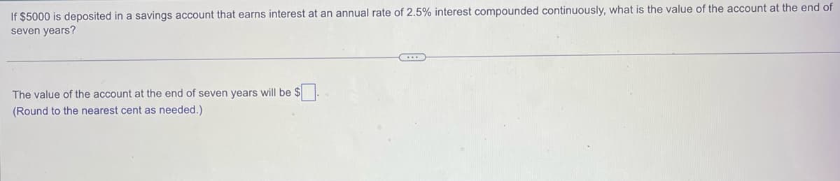 If $5000 is deposited in a savings account that earns interest at an annual rate of 2.5% interest compounded continuously, what is the value of the account at the end of
seven years?
The value of the account at the end of seven years will be $.
(Round to the nearest cent as needed.)
...