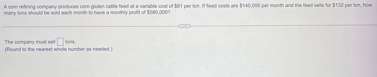 A corn refining company produces corn gluten cattle feed at a variable cost of $81 per ton. If fixed costs are $140,000 per month and the feed sells for $132 per ton, how
many tons should be sold each month to have a monthly profit of $580,000?
The company must sell tons.
(Round to the nearest whole number as needed.)