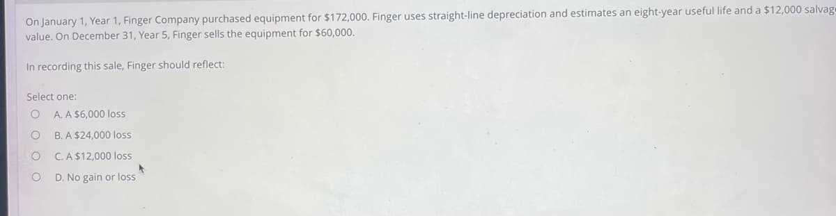 On January 1, Year 1, Finger Company purchased equipment for $172,000. Finger uses straight-line depreciation and estimates an eight-year useful life and a $12,000 salvage
value. On December 31, Year 5, Finger sells the equipment for $60,000.
In recording this sale, Finger should reflect:
Select one:
O A. A $6,000 loss
O
B. A $24,000 loss
C. A $12,000 loss
D. No gain or loss
O
▶