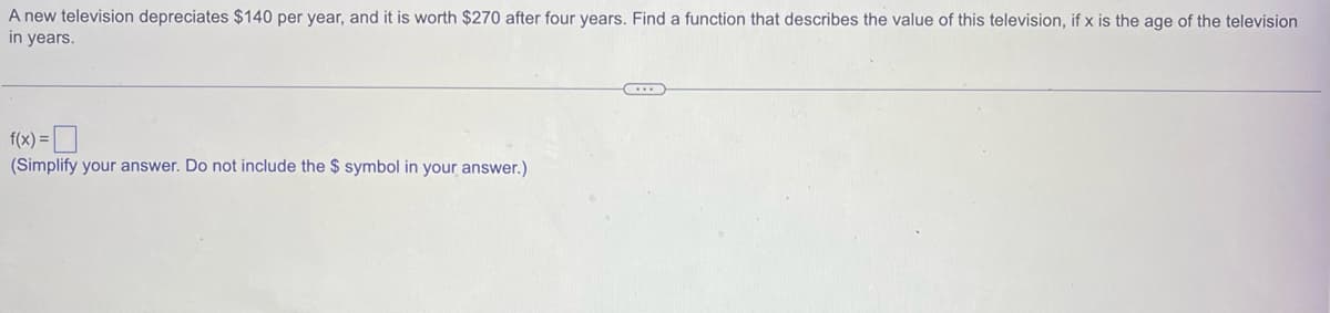 A new television depreciates $140 per year, and it is worth $270 after four years. Find a function that describes the value of this television, if x is the age of the television
in years.
f(x) =
(Simplify your answer. Do not include the $ symbol in your answer.)
...