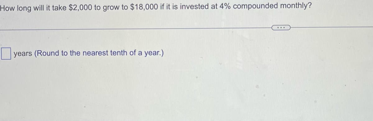 How long will it take $2,000 to grow to $18,000 if it is invested at 4% compounded monthly?
years (Round to the nearest tenth of a year.)