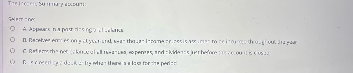 The Income Summary account:
Select one:
OO
A. Appears in a post-closing trial balance
B. Receives entries only at year-end, even though income or loss is assumed to be incurred throughout the year
C. Reflects the net balance of all revenues, expenses, and dividends just before the account is closed
D. Is closed by a debit entry when there is a loss for the period