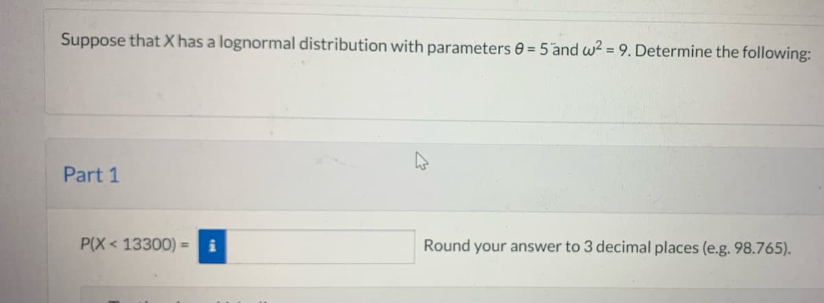 Suppose thatX has a lognormal distribution with parameters 0 = 5 and w? = 9. Determine the following:
Part 1
P(X< 13300)
Round your answer to 3 decimal places (e.g. 98.765).
%3D
