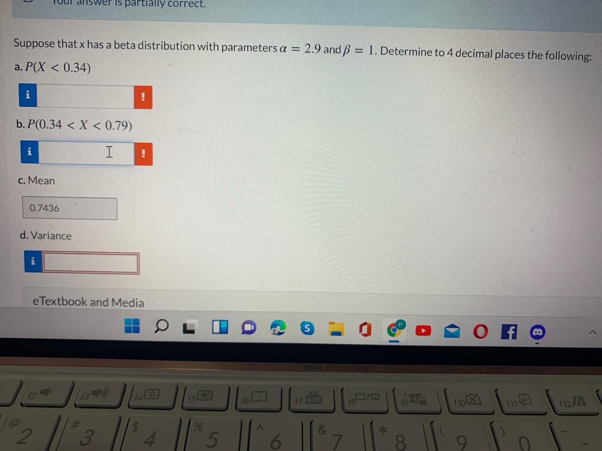 Tuul aiswer is partially correct.
Suppose that x has a beta distribution with parameters a =
2.9 and B = 1. Determine to 4 decimal places the following:
a. P(X < 0.34)
i
b. P(0.34 < X < 0.79)
i
I
c. Mean
0.7436
d. Variance
i
eTextbook and Media
asus COLLECTION
124
13 )
15
f6
17
f8
19 TA
f1o
f11
f12/A
%24
3
4
*
8 9
96
