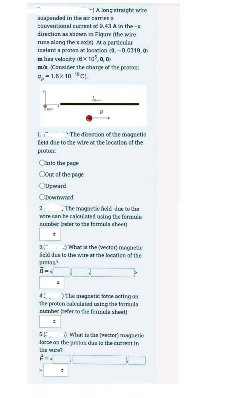) A long straight wire
suspended in the air carries a
conventional current of 9.43 A in the -x
direction as shown in Figure (the wire
runs along the x axis). At a particular
instant a proton at location (0, -0.0319, 0>
m has velocity (6x 10°, 0, 0>
m/s. (Consider the charge of the proton:
9, = 1.6x 10-19 C).
Z out
1. *
The direction of the magnetic
field due to the wire at the location of the
proton:
OInto the page
OOut of the page
OUpward
ODownward
2.
; The magnetic field due to the
wire can be calculated using the formula
number (refer to the formula sheet)
3. What is the (vector) magnetic
field due to the wire at the location of the
proton?
4.
)The magnetic force acting on
the proton calculated using the formula
number (refer to the formula sheet)
5.(. :) What is the (vector) magnetic
force on the proton due to the current in
the wire?
F =
