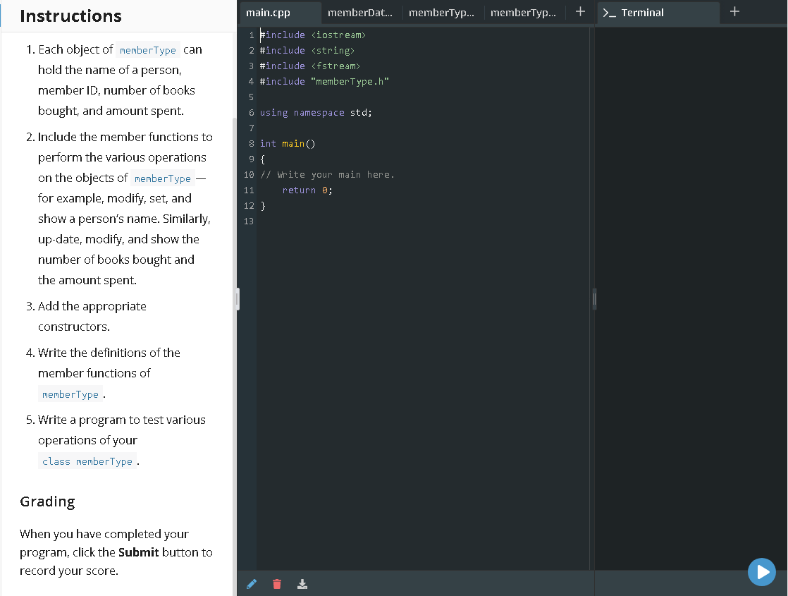 Instructions
main.cpp
memberDat...
memberTyp.
memberTyp.
+
>_ Terminal
1 #include <iostream>
2 #include <string>
3 #include <fstream>
4 #include "memberType.h"
1. Each object of memberType can
hold the name of a person,
member ID, number of books
bought, and amount spent.
6 using namespace std;
7
2. Include the member functions to
8 int main()
perform the various operations
} 6
10 // Write your main here.
on the objects of memberType –
11
return 0;
for example, modify, set, and
12 }
show a person's name. Similarly,
13
up-date, modify, and show the
number of books bought and
the amount spent.
3. Add the appropriate
constructors.
4. Write the definitions of the
member functions of
memberType .
5. Write a program to test various
operations of your
class memberType .
Grading
When you have completed your
program, click the Submit button to
record your score.
