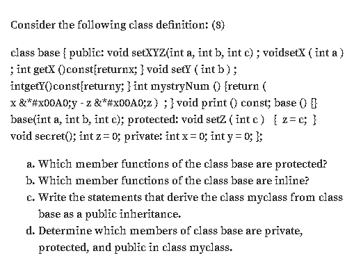 Consider the following class definition: (8)
class base { public: void setXYZ(int a, int b, int c) ; voidsetX ( int a )
; int getX ()const{returnx; } void setY ( int b );
intgetY()const{returny; } int mystryNum () {return (
x &*#x00A0;y - z &*#x00A0;z) ;} void print () const; base () }
base(int a, int b, int c); protected: void setz ( int c) { z= c; }
void secret(); int z= 0; private: int x= 0; int y = 0; };
a. Which member functions of the class base are protected?
b. Which member functions of the class base are inline?
c. Write the statements that derive the class myclass from class
base as a public inheritance.
d. Determine which members of class base are private,
protected, and public in class myclass.
