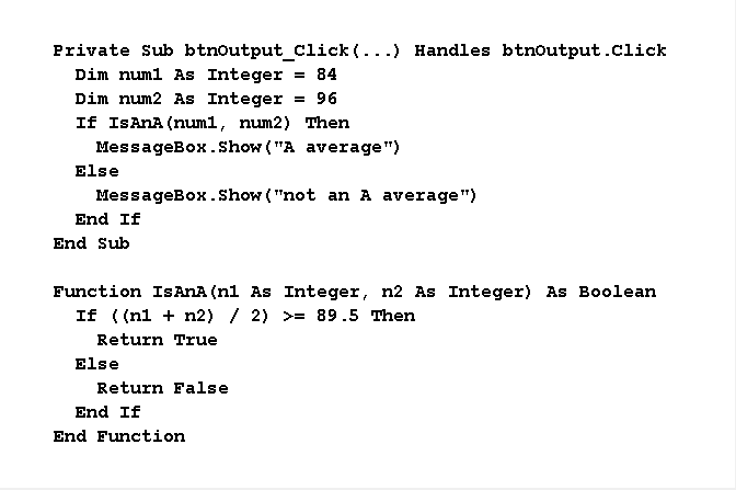 Private Sub btnoutput_Cclick (...) Handles btnoutput.click
Dim numl As Integer
Dim num2 As Integer
If ISANA (num1, num2) Then
MessageBox.Show ("A average")
= 84
= 96
Else
MessageBox. Show ("not an A average")
End If
End Sub
Function ISANA (ni As Integer, n2 As Integer) As Boolean
If ( (nl + n2) / 2) >= 89.5 Then
Return True
Else
Return False
End If
End Function
