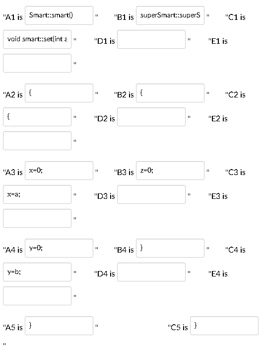 "A1 is
Smart::smart()
"B1 is superSmart::supers
"C1 is
void smart:set(int a "
"D1 is
"E1 is
"A2 is {
"B2 is {
"C2 is
{
"D2 is
"E2 is
"A3 is x=0;
"B3 is z=0;
"C3 is
X-a;
"D3 is
"ЕЗ is
"A4 is y=0;
"B4 is }
"C4 is
y=b;
"D4 is
"E4 is
"A5 is }
"C5 is }
