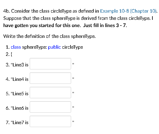 4b. Consider the class circleType as defined in Example 10-8 (Chapter 10).
Suppose that the class sphereType is derived from the class circleType. I
have gotten you started for this one. Just fill in lines 3 - 7.
Write the definition of the clas5 sphereType.
1. class sphereType: public circleType
2. {
3. "Line3 is
4. "Line4 is
5. "Line5 is
6. "Lineó is
7. "Line7 is
