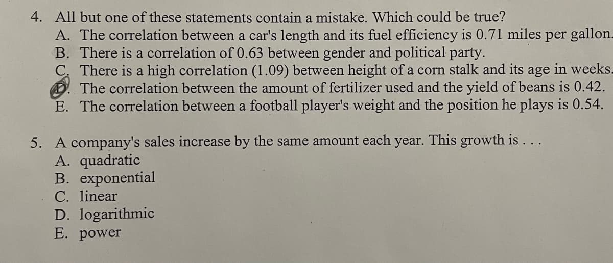 4. All but one of these statements contain a mistake. Which could be true?
A. The correlation between a car's length and its fuel efficiency is 0.71 miles per gallon.
B. There is a correlation of 0.63 between gender and political party.
C. There is a high correlation (1.09) between height of a corn stalk and its age in weeks.
The correlation between the amount of fertilizer used and the yield of beans 0.42.
E. The correlation between a football player's weight and the position he plays is 0.54.
5. A company's sales increase by the same amount each year. This growth is...
A. quadratic
B. exponential
C. linear
D. logarithmic
E. power