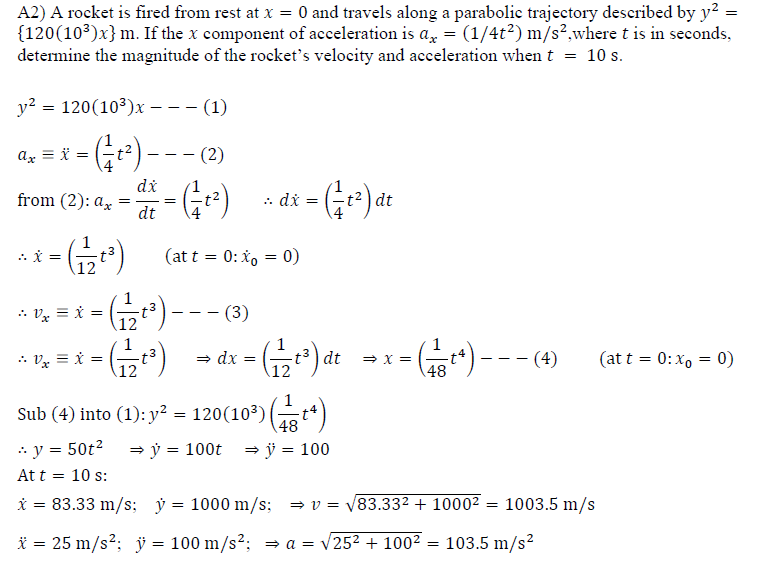 A2) A rocket is fired from rest at x = 0 and travels along a parabolie trajectory described by y? =
{120(10)x} m. If the x component of acceleration is a, = (1/4t?) m/s?,where t is in seconds,
determine the magnitude of the rocket's velocity and acceleration when t = 10 s.
y? = 120(103)x --- (1)
-(Gr) --- )
G-)
(221) –
a8 = )
ax = ï =
(2)
di
from (2): ax
dt
=) dt
t2
: di
= - =
.. i =
(at t = 0: x, = 0)
%3D
)---)
* Vz = i =
- - -
1
* Vx = i =
= dx
dt
(at t = 0:x, = 0)
12
48
P () -
Sub (4) into (1): y? = 120(10³)(t)
* y = 50t2
= ý = 100t
= ÿ = 100
At t = 10 s:
i = 83.33 m/s; ý = 1000 m/s;
= v = V83.332 + 10002 = 1003.5 m/s
* = 25 m/s?; ÿ = 100 m/s2: = a = v252 + 1002
103.5 m/s?
