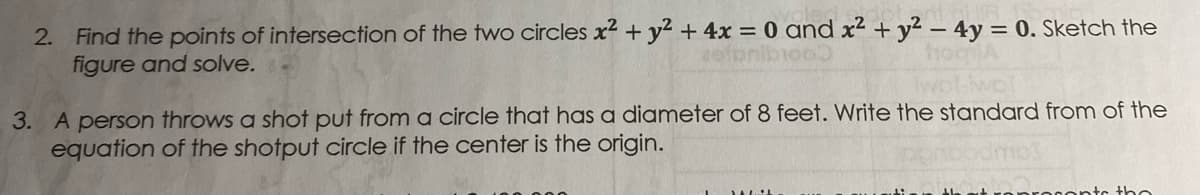 2. Find the points of intersection of the two circles x2 + y2 + 4x = 0 and x² + y² – 4y = 0. Sketch the
figure and solve.
hochlA
3. A person throws a shot put from a circle that has a diameter of 8 feet. Write the standard from of the
equation of the shotput circle if the center is the origin.
ontc tho
