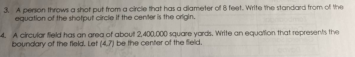 3. A person throws a shot put from a circle that has a diameter of 8 feet. Write the standard from of the
equation of the shotput circle if the center is the origin.
4. A circular field has an area of about 2,400,000 square yards. Write an equation that represents the
boundary of the field. Let (4,7) be the center of the field.

