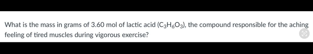 What is the mass in grams of 3.60 mol of lactic acid (C3H6O3), the compound responsible for the aching
feeling of tired muscles during vigorous exercise?
