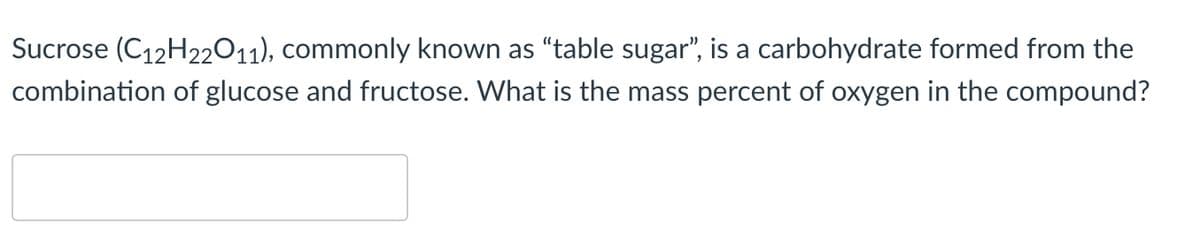 Sucrose (C12H22011), commonly known as "table sugar", is a carbohydrate formed from the
combination of glucose and fructose. What is the mass percent of oxygen in the compound?
