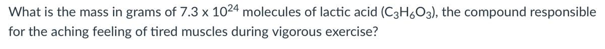 What is the mass in grams of 7.3 x 1024 molecules of lactic acid (C3H6O3), the compound responsible
for the aching feeling of tired muscles during vigorous exercise?
