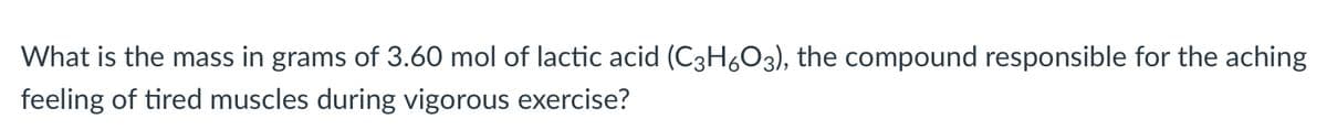 What is the mass in grams of 3.60 mol of lactic acid (C3H6O3), the compound responsible for the aching
feeling of tired muscles during vigorous exercise?
