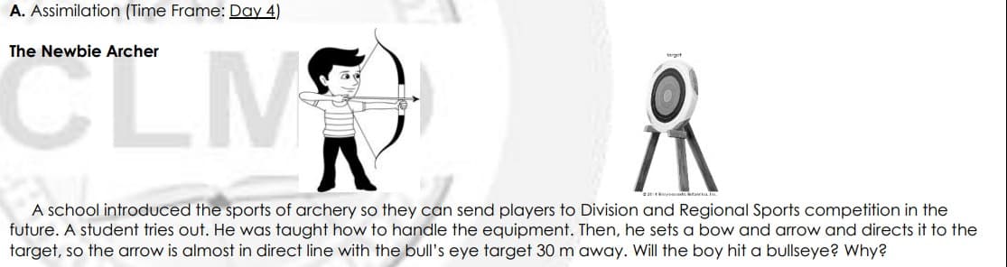 A. Assimilation (Time Frame: Day 4)
CLM
The Newbie Archer
A school introduced the sports of archery so they can send players to Division and Regional Sports competition in the
future. A student tries out. He was taught how to handle the equipment. Then, he sets a bow and arrow and directs it to the
target, so the arrow is almost in direct line with the bull's eye target 30 m away. Will the boy hit a bullseye? Why?
