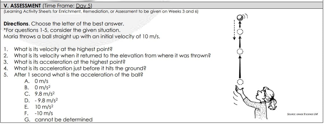 V. ASSESSMENT (Time Frame: Day 5)
(Learning Activity Sheets for Enrichment, Remediation, or Assessment to be given on Weeks 3 and 6)
deamstime
Directions. Choose the letter of the best answer.
*For questions 1-5, consider the given situation.
Maria throws a ball straight up with an initial velocity of 10 m/s.
1.
What is its velocity at the highest point?
2. What is its velocity when it returned to the elevation from where it was thrown?
3. What is its acceleration at the highest point?
What is its acceleration just before it hits the ground?
After 1 second what is the acceleration of the ball?
A. Om/s
B. Om/s2
C. 9.8 m/s2
D. - 9.8 m/s?
10 m/s2
-10 m/s
G. cannot be determined
4.
5.
E.
SOURCE: GRADE 9 SCIENCE LM
F.
