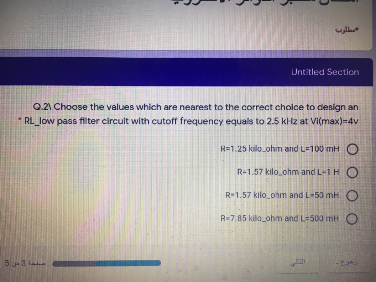 Untitled Section
Q.2\ Choose the values which are nearest to the correct choice to design an
* RL_low pass filter circuit with cutoff frequency equals to 2.5 kHz at Vi(max)=D4v
R=1.25 kilo_ohm and L=100 mH O
R=1.57 kilo_ohm and L=1 H O
R=1.57 kilo_ohm and L-50 mH O
R=7.85 kilo_ohm and L-500 mH O
