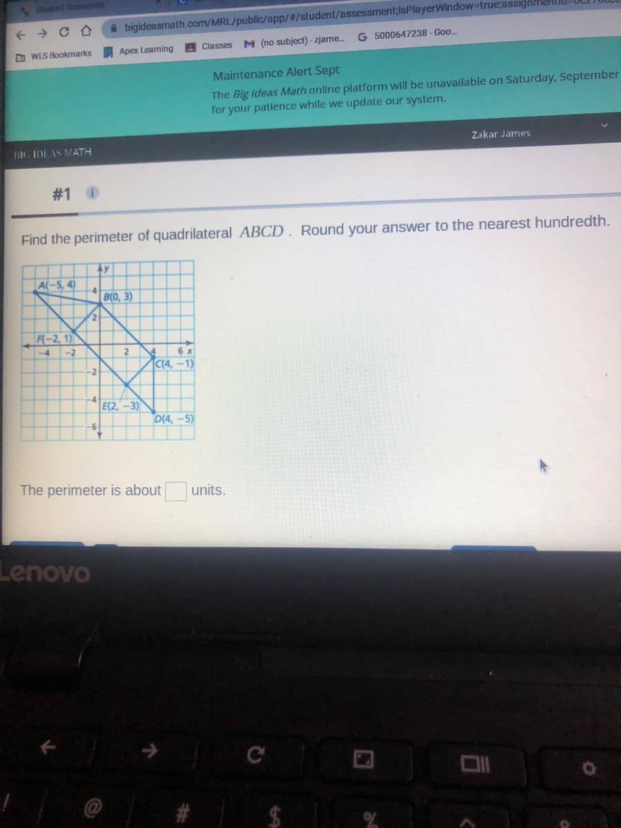 dont Resources
A bigideasmath.com/MRL/public/app/#/student/assessment;isPlayerWindow=true;assighmellU
G 5000647238-Goo..
Apex Learning
A Classes M (no subject) - zjame.
O WLS Bookmarks
Maintenance Alert Sept
The Big Ideas Math online platform will be unavallable on Saturday, September
for your patience whille we update our system.
Zakar James
BIG IDEAS MATH
#1 0
Find the perimeter of quadrilateral ABCD. Round your answer to the nearest hundredth.
A(-5, 4)
B(0, 3)
F(-2, 1)
-4
-2
2
6 x
C(4, -1)
-2
E(2,-3)
D(4,-5)
The perimeter is about
units.
Lenovo
C
$1
