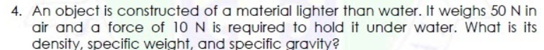 4. An object is constructed of a material lighter than water. It weighs 50N in
air and a force of 10 N is required to hold it under water. What is its
density, specific weight, and specific gravity?
