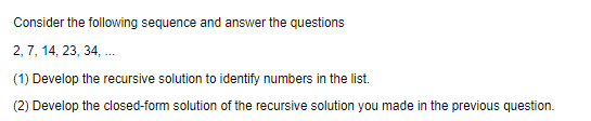 Consider the following sequence and answer the questions
2, 7, 14, 23, 34, .
(1) Develop the recursive solution to identify numbers in the list.
(2) Develop the closed-form solution of the recursive solution you made in the previous question.
