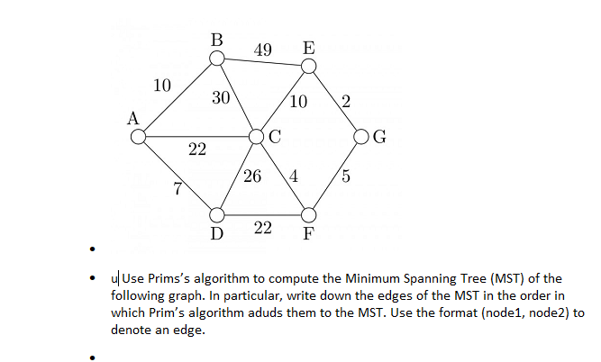 В
49
E
10
30
(10
2
A
C
OG
22
26
D
22
F
ulUse Prims's algorithm to compute the Minimum Spanning Tree (MST) of the
following graph. In particular, write down the edges of the MST in the order in
which Prim's algorithm aduds them to the MST. Use the format (node1, node2) to
denote an edge.
