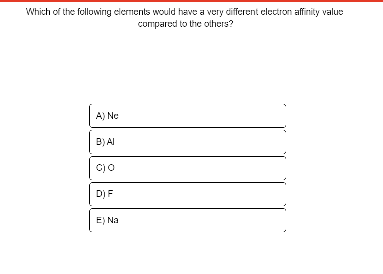 Which of the following elements would have a very different electron affinity value
compared to the others?
A) Ne
B) AI
D) F
E) Na
