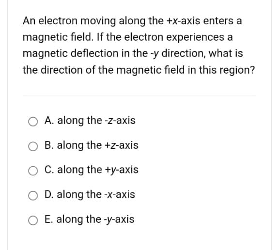 An electron moving along the +x-axis enters a
magnetic field. If the electron experiences a
magnetic deflection in the -y direction, what is
the direction of the magnetic field in this region?
O A. along the -z-axis
O B. along the +z-axis
C. along the +y-axis
O D. along the -x-axis
O E. along the -y-axis