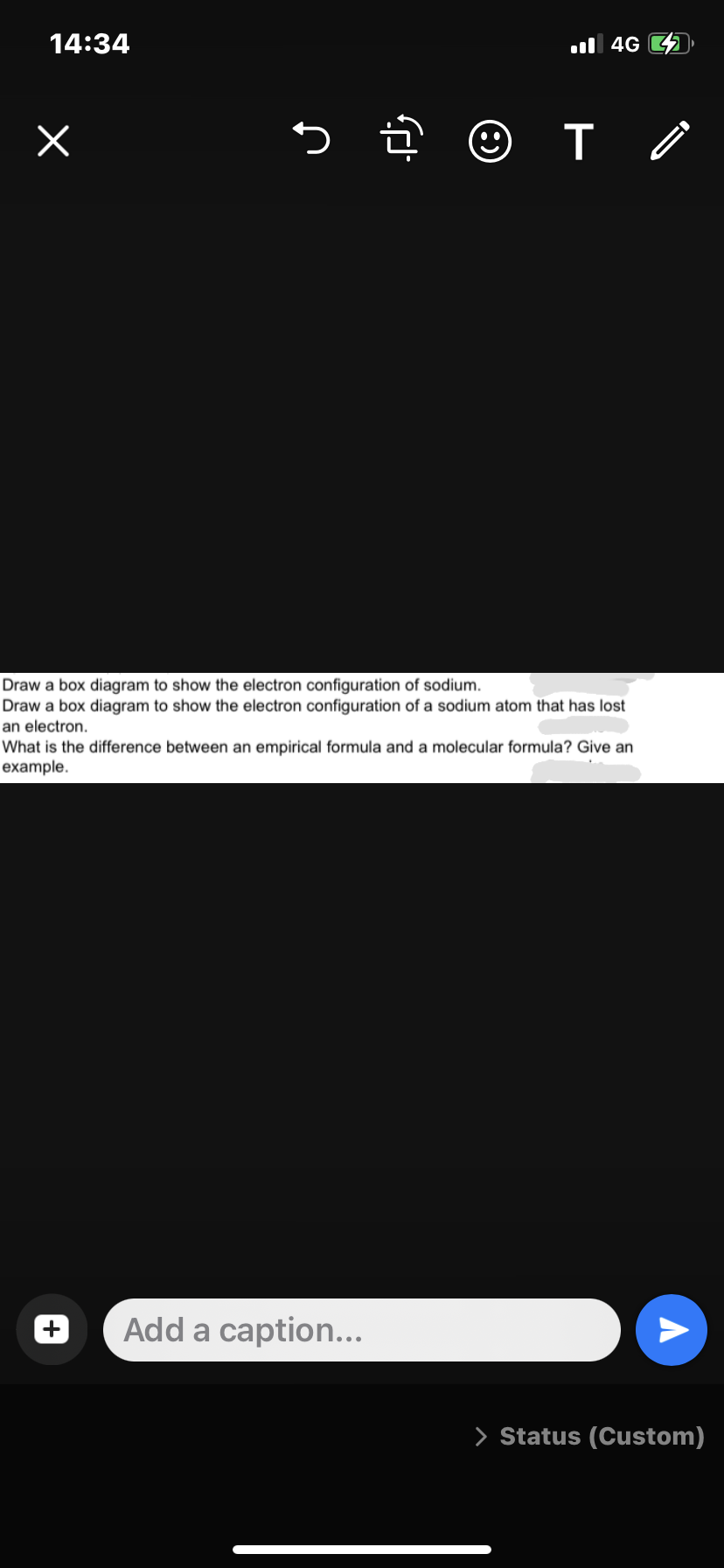 14:34
x
5.
☺
Add a caption...
T
4G
Draw a box diagram to show the electron configuration of sodium.
Draw a box diagram to show the electron configuration of a sodium atom that has lost
an electron.
What is the difference between an empirical formula and a molecular formula? Give an
example.
A
> Status (Custom)