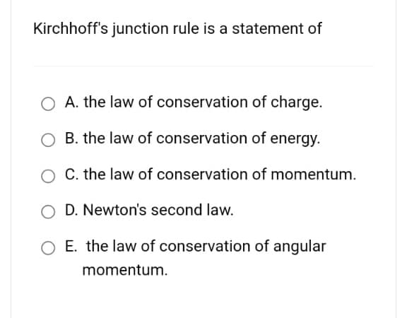 Kirchhoff's junction rule is a statement of
O A. the law of conservation of charge.
O B. the law of conservation of energy.
C. the law of conservation of momentum.
OD. Newton's second law.
E. the law of conservation of angular
momentum.