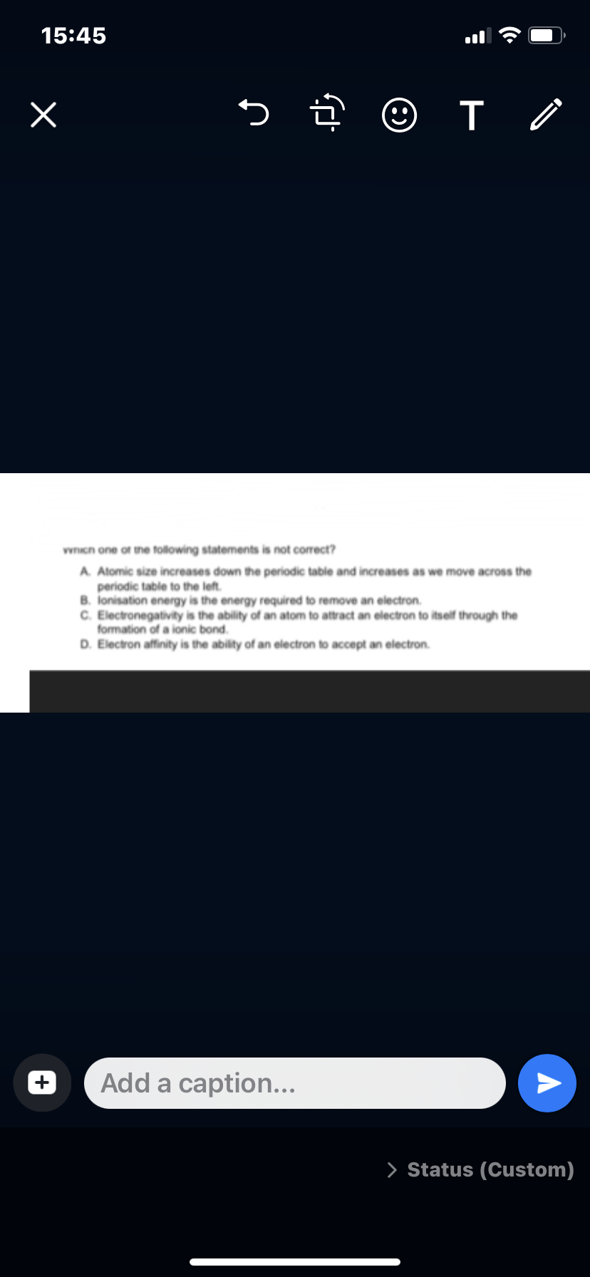 15:45
x
o į
•
Add a caption...
T /
which one of the following statements is not correct?
A. Atomic size increases down the periodic table and increases as we move across the
periodic table to the left.
B. Ionisation energy is the energy required to remove an electron.
C. Electronegativity is the ability of an atom to attract an electron to itself through the
formation of a ionic bond.
D. Electron affinity is the ability of an electron to accept an electron
A
> Status (Custom)