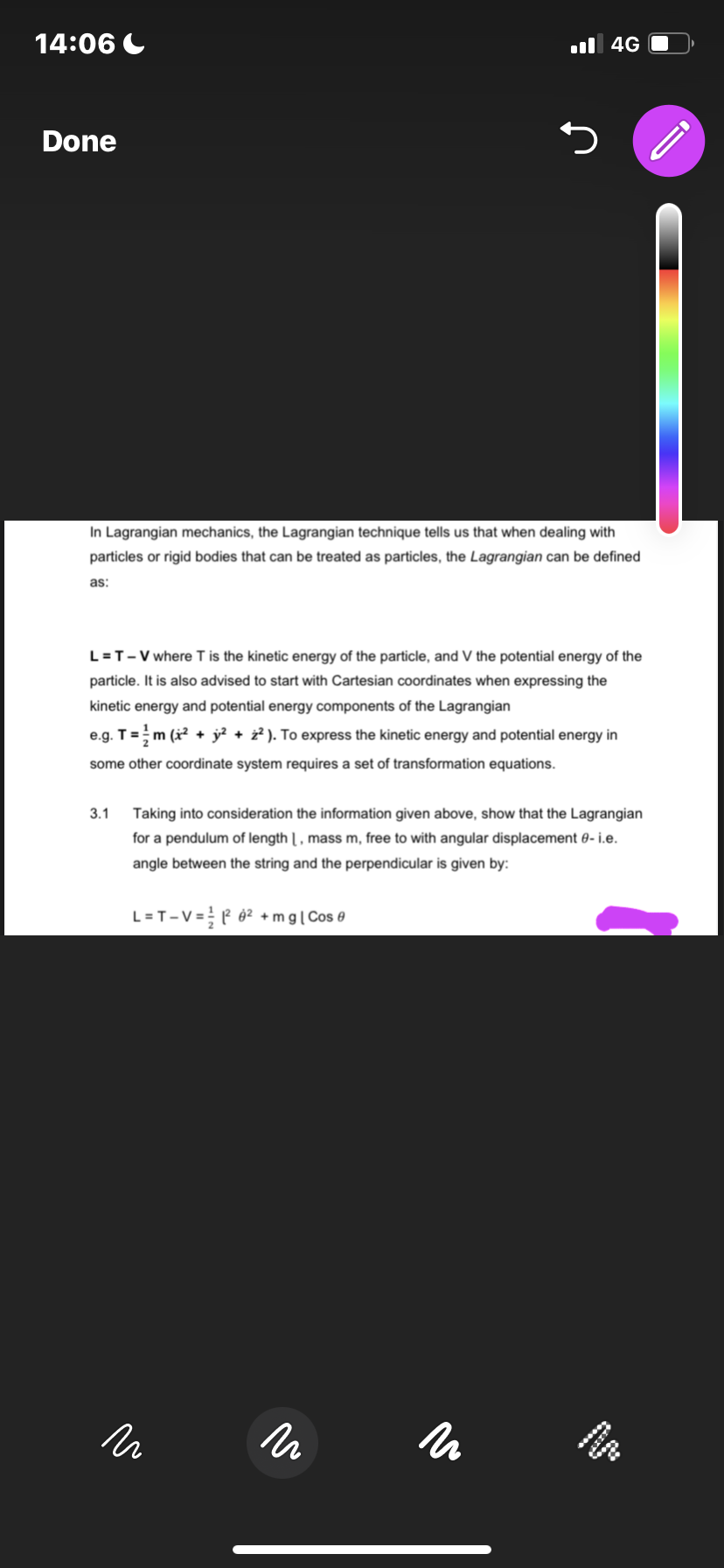 14:06
Done
5
In Lagrangian mechanics, the Lagrangian technique tells us that when dealing with
particles or rigid bodies that can be treated as particles, the Lagrangian can be defined
as:
L = T-V where T is the kinetic energy of the particle, and V the potential energy of the
particle. It is also advised to start with Cartesian coordinates when expressing the
kinetic energy and potential energy components of the Lagrangian
e.g. T = ¹½ m (x² + y² + 2²). To express the kinetic energy and potential energy in
some other coordinate system requires a set of transformation equations.
3.1
Taking into consideration the information given above, show that the Lagrangian
for a pendulum of length 1, mass m, free to with angular displacement 0- i.e.
angle between the string and the perpendicular is given by:
L=T-V=2²² +mg | Cos
и
4G
15
un