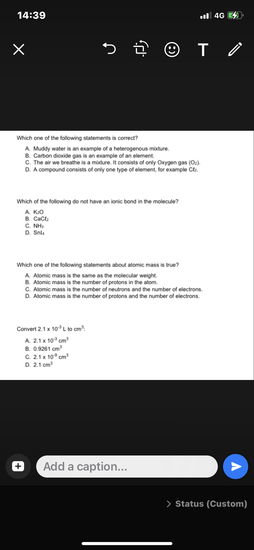 14:39
x
☺
Which one of the following statements is correct?
A. Muddy water is an example of a heterogenous mixture.
B. Carbon dioxide gas is an example of an element.
C. The air we breathe is a mixture. It consists of only Oxygen gas (O₂).
D. A compound consists of only one type of element, for example Cl₂.
Which of the following do not have an ionic bond in the molecule?
A. K₂O
B. CaCl₂
C. NH3
D. Snl4
Convert 2.1 x 10-³ L to cm³:
A. 2.1 x 103 cm³
B. 0.9261 cm³
C. 2.1 x 10.9 cm³
D. 2.1 cm³
T
Which one of the following statements about atomic mass is true?
A. Atomic mass is the same as the molecular weight.
B. Atomic mass is the number of protons in the atom.
C. Atomic mass is the number of neutrons and the number of electrons.
D. Atomic mass is the number of protons and the number of electrons.
Add a caption...
4G
> Status (Custom)