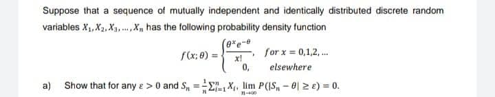 Suppose that a sequence of mutually independent and identically distributed discrete random
variables X₁, X₂, X₁,..., X₁, has the following probability density function
(exe-e
f(x; 0) =
x!
n
0,
▸
for x = 0,1,2,...
elsewhere
a) Show that for any e > 0 and Sn = 1X₁, lim P(IS₁ - 0 ≥ 2) = 0.
11-400