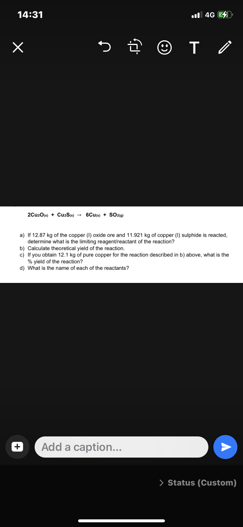 14:31
x
5.
2Cu20(s) + Cu2S(s) → 6CU(s) + SO2(g)
•
T
Add a caption...
4G
a) If 12.87 kg of the copper (1) oxide ore and 11.921 kg of copper (1) sulphide is reacted,
determine what is the limiting reagent/reactant of the reaction?
b) Calculate theoretical yield of the reaction.
c) If you obtain 12.1 kg of pure copper for the reaction described in b) above, what is the
% yield of the reaction?
d) What is the name of each of the reactants?
A
> Status (Custom)