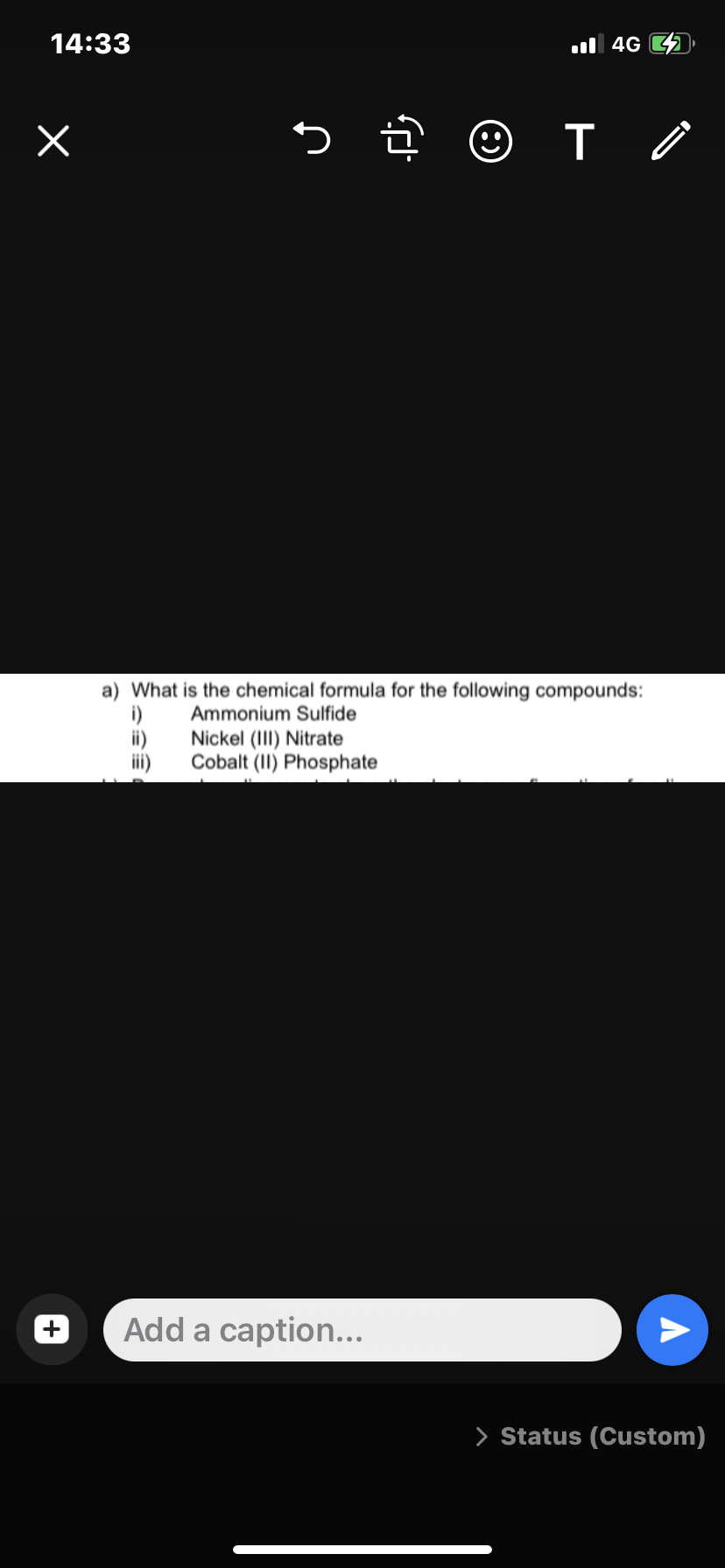 14:33
x
5.
☺ T
Add a caption...
4G
a) What is the chemical formula for the following compounds:
Ammonium Sulfide
Nickel (III) Nitrate
i)
Cobalt (II) Phosphate
A
> Status (Custom)