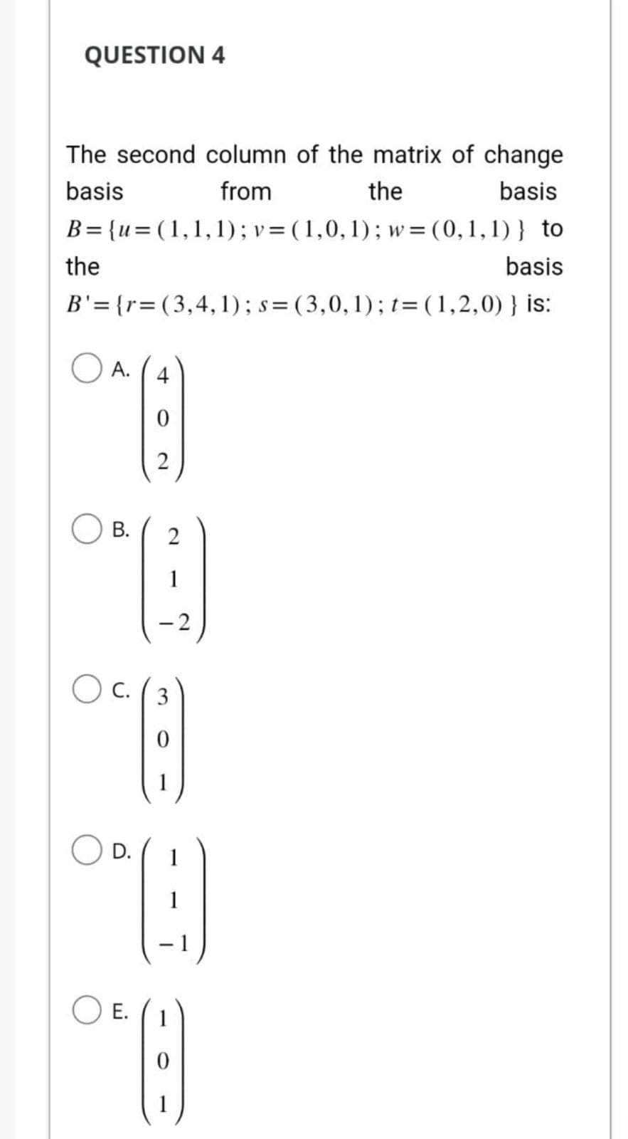 QUESTION 4
The second column of the matrix of change
basis
from
the
basis
B={u= (1,1,1); v = (1,0,1); w= (0,1,1)} to
the
basis
B'={r=(3,4,1); s=(3,0,1); t= (1,2,0) } is:
A.
4
0
2
B. 2
A
-2
OC. (3
E.
D. 1
"B
8