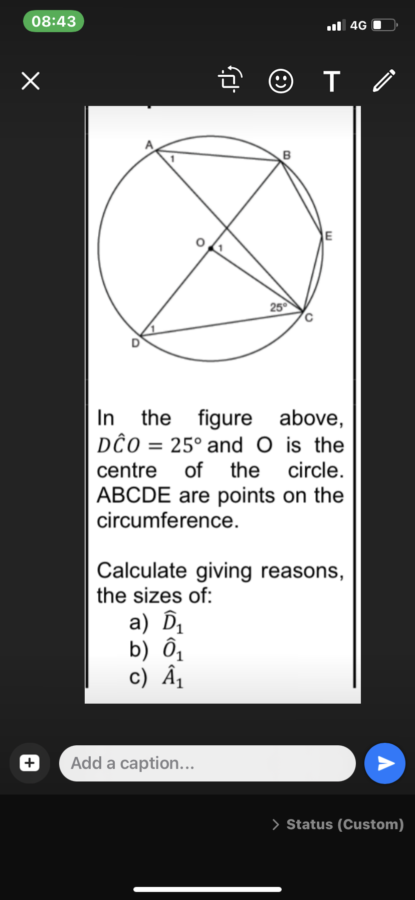 08:43
x
fj
☺
B
T
E
25°
In the figure above,
DĈO = 25° and O is the
centre of the circle.
ABCDE are points on the
circumference.
Calculate giving reasons,
the sizes of:
a) D₁
b) Ô₁
c) Â₁
Add a caption...
4G
> Status (Custom)