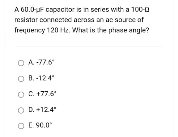 A 60.0-μF capacitor is in series with a 100-0
resistor connected across an ac source of
frequency 120 Hz. What is the phase angle?
O A.-77.6°
O B. -12.4°
O C. +77.6°
O D. +12.4°
O E. 90.0°